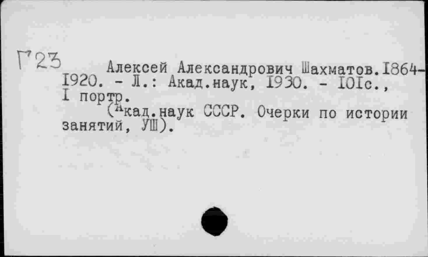 ﻿„__ Алексей Александрович Шахматов.1864
1920. - Л.: Акад.наук, 1930. - 101с., I портр.
(лкад.наук СССР. Очерки по истории занятий, УШ).	х	У